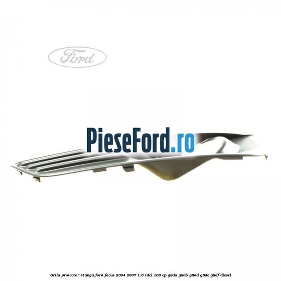 Grila proiector stanga Ford Focus 2004-2007 1.6 TDCi 109 cp G8DA, G8DB, G8DD, G8DE, G8DF diesel