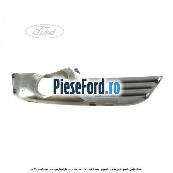 Grila proiector stanga Ford Focus 2004-2007 1.6 TDCi 109 cp G8DA, G8DB, G8DD, G8DE, G8DF diesel