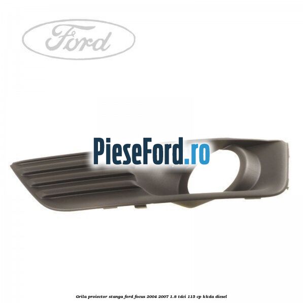Grila proiector stanga Ford Focus 2004-2007 1.8 TDCi 115 cp