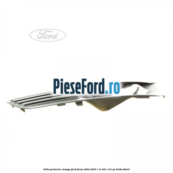 Grila proiector stanga Ford Focus 2004-2007 1.8 TDCi 115 cp KKDA diesel