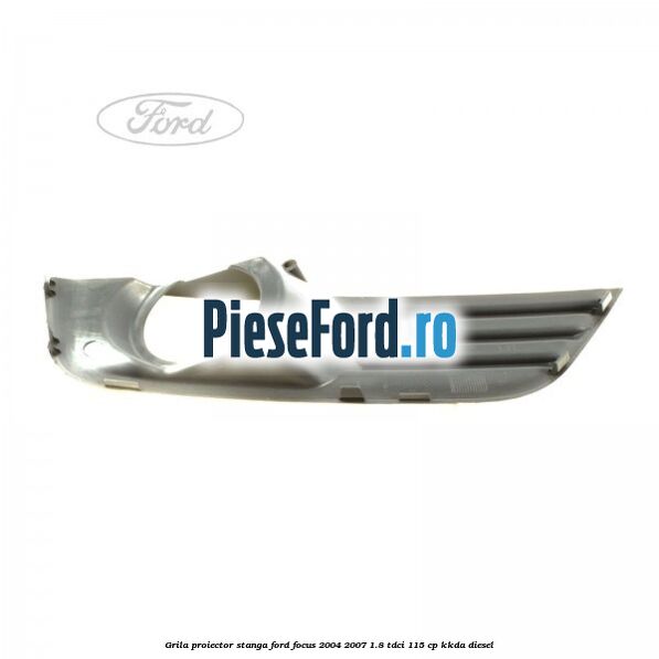 Grila proiector stanga Ford Focus 2004-2007 1.8 TDCi 115 cp KKDA diesel