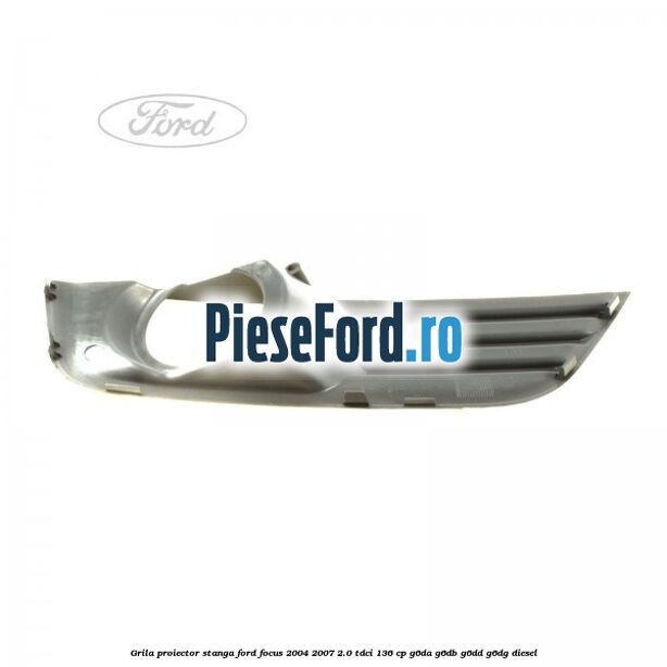 Grila proiector stanga Ford Focus 2004-2007 2.0 TDCi 136 cp G6DA, G6DB, G6DD, G6DG diesel