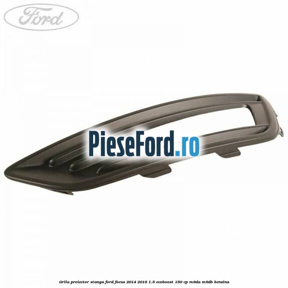 Grila proiector stanga Ford Focus 2014-2018 1.5 EcoBoost 150 cp M8DA, M8DB benzina