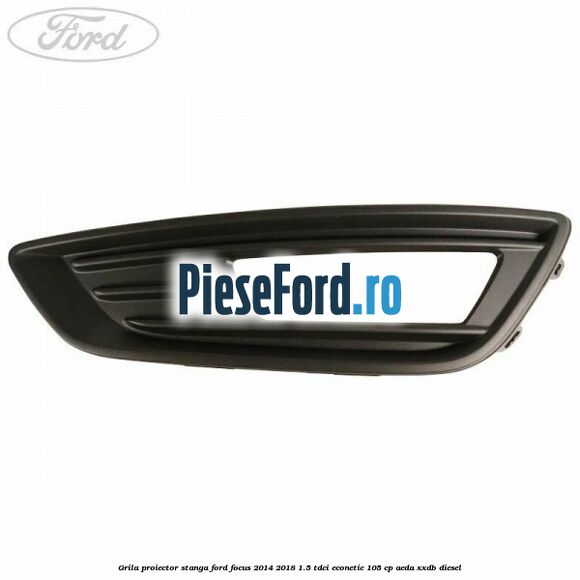 Grila proiector stanga Ford Focus 2014-2018 1.5 TDCi ECOnetic 105 cp AEDA, XXDB diesel