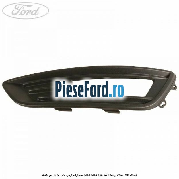 Grila proiector stanga Ford Focus 2014-2018 2.0 TDCi 150 cp T7DA, T7DB diesel