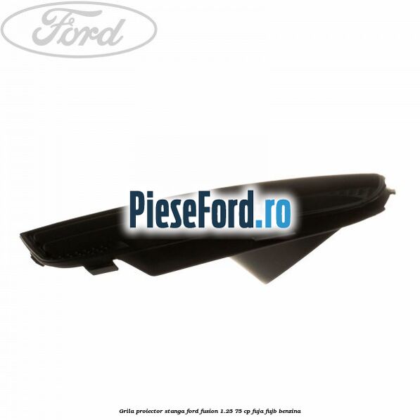 Grila proiector stanga Ford Fusion 1.25 75 cp FUJA, FUJB benzina