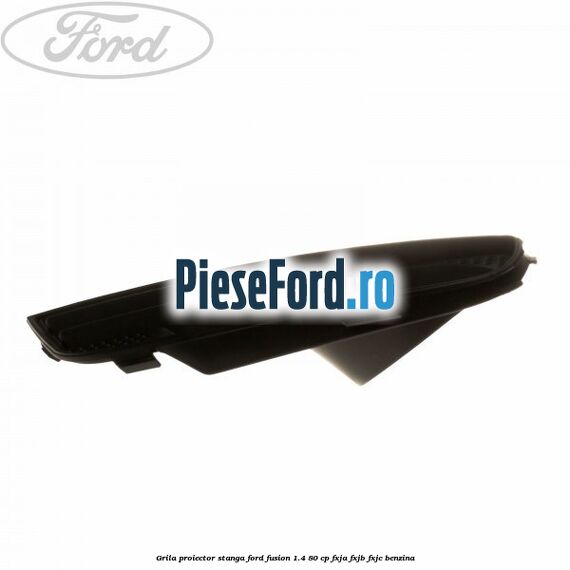 Grila proiector stanga Ford Fusion 1.4 80 cp Grila proiector stanga Ford Fusion 1.4 80 cp FXJA, FXJB, FXJC benzina