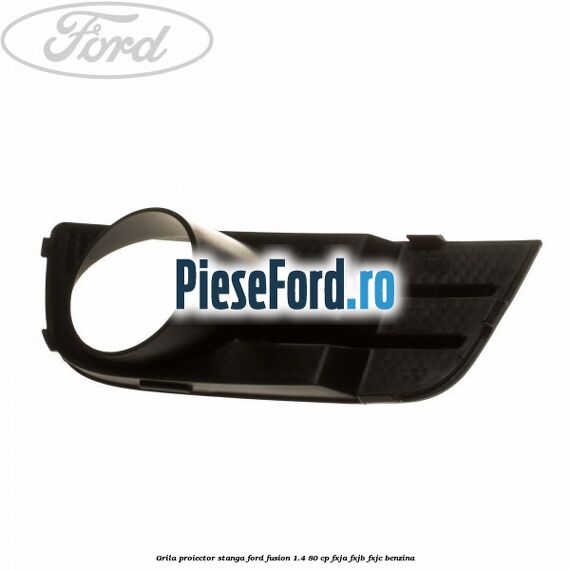 Grila proiector stanga Ford Fusion 1.4 80 cp Grila proiector stanga Ford Fusion 1.4 80 cp FXJA, FXJB, FXJC benzina