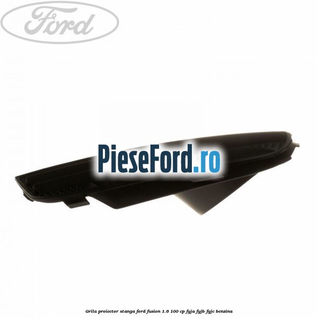 Grila proiector stanga Ford Fusion 1.6 100 cp FYJA, FYJB, FYJC benzina