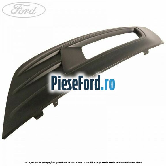 Grila proiector stanga Ford Grand C-Max 2016-2020 1.5 TDCi 120 cp XWDA, XWDB, XWDC, XWDD, XWDE diesel