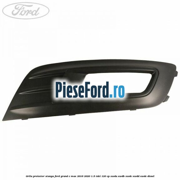 Grila proiector stanga Ford Grand C-Max 2016-2020 1.5 TDCi 120 cp XWDA, XWDB, XWDC, XWDD, XWDE diesel