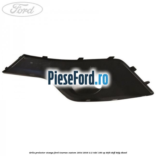 Grila proiector stanga Ford Tourneo Custom 2014-2018 2.2 TDCi 100 cp Grila proiector stanga Ford Tourneo Custom 2014-2018 2.2 TDCi 100 cp DRF4, DRFF, DRFG diesel