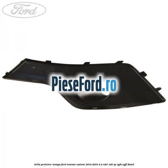 Grila proiector stanga Ford Tourneo Custom 2014-2018 2.2 TDCi 125 cp Grila proiector stanga Ford Tourneo Custom 2014-2018 2.2 TDCi 125 cp CYF4, CYFF diesel