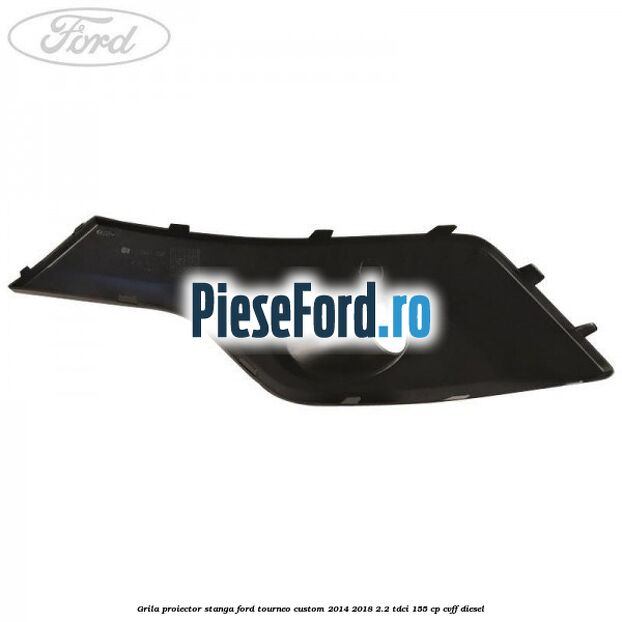 Grila proiector stanga Ford Tourneo Custom 2014-2018 2.2 TDCi 155 cp CVFF diesel