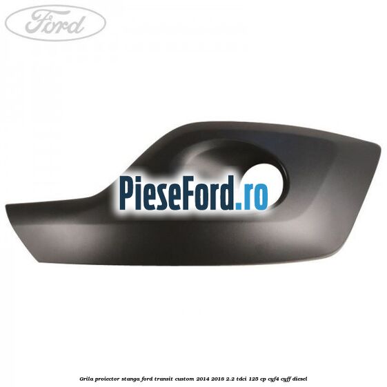 Grila proiector stanga Ford Transit Custom 2014-2018 2.2 TDCi 125 cp CYF4, CYFF diesel