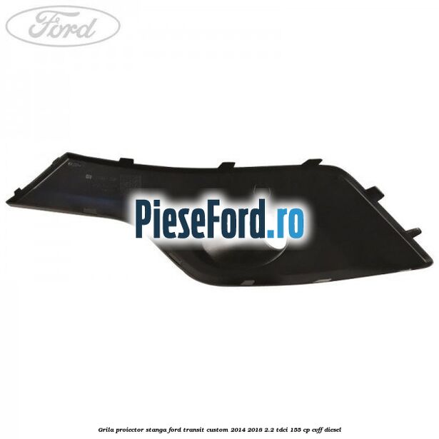 Grila proiector stanga Ford Transit Custom 2014-2018 2.2 TDCi 155 cp CVFF diesel