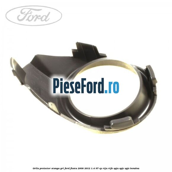Grila proiector stanga gri Ford Fiesta 2008-2012 1.4 97 cp RTJA, RTJB, SPJA, SPJC, SPJE benzina