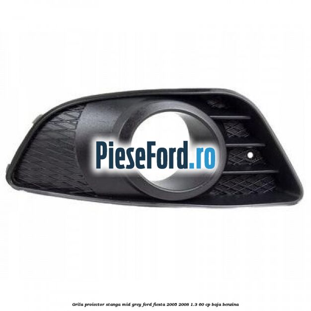 Grila proiector stanga mid grey Ford Fiesta 2005-2008 1.3 60 cp BAJA benzina