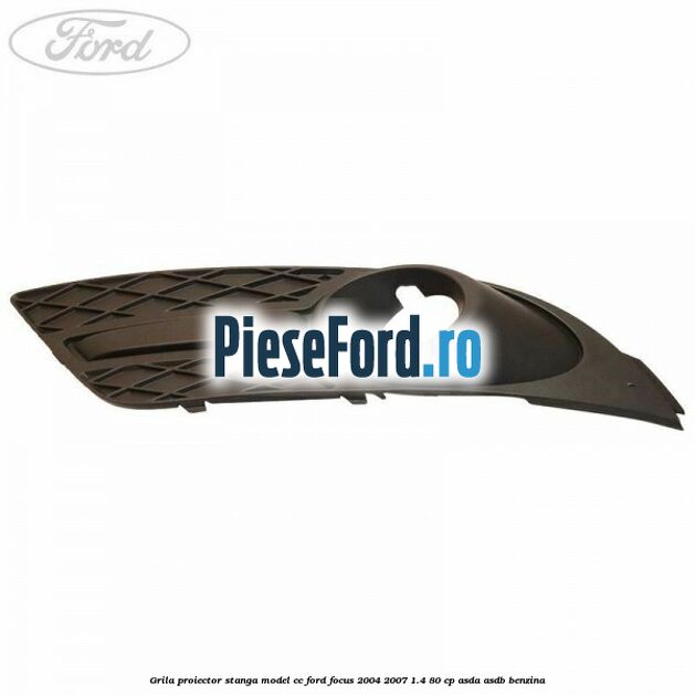 Grila proiector stanga model CC Ford Focus 2004-2007 1.4 80 cp ASDA, ASDB benzina