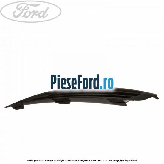 Grila proiector stanga model fara proiector Ford Fiesta 2008-2012 1.4 TDCi 70 cp Grila proiector stanga model fara proiector Ford Fiesta 2008-2012 1.4 TDCi 70 cp F6JD, KVJA diesel