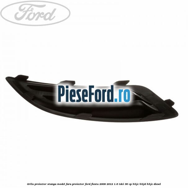 Grila proiector stanga model fara proiector Ford Fiesta 2008-2012 1.6 TDCi 90 cp HHJC, HHJD, HHJE diesel