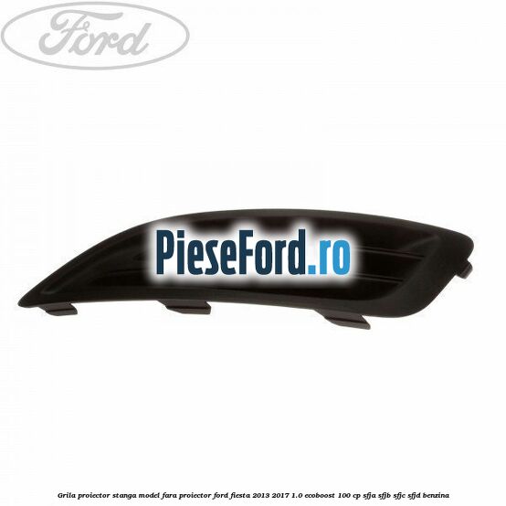 Grila proiector stanga model fara proiector Ford Fiesta 2013-2017 1.0 EcoBoost 100 cp SFJA, SFJB, SFJC, SFJD benzina