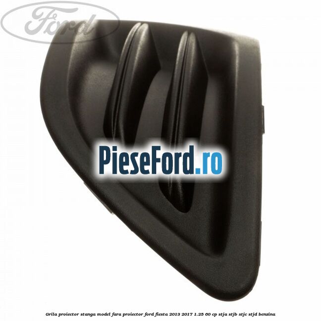 Grila proiector stanga model fara proiector Ford Fiesta 2013-2017 1.25 60 cp STJA, STJB, STJC, STJD benzina