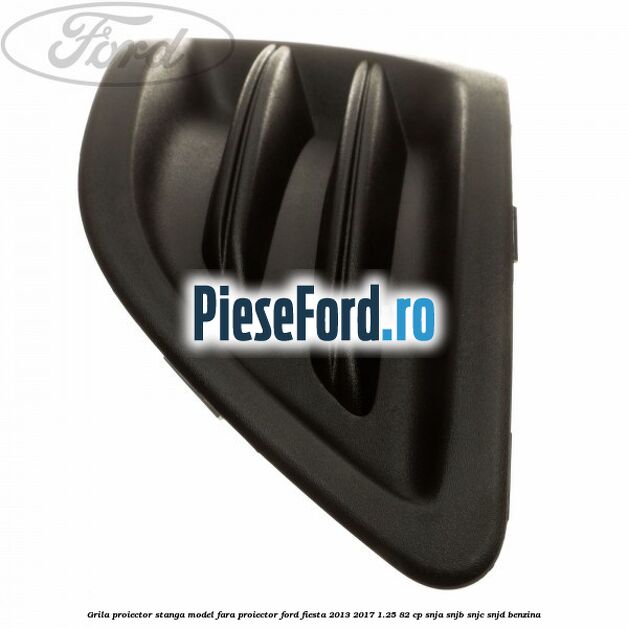 Grila proiector stanga model fara proiector Ford Fiesta 2013-2017 1.25 82 cp SNJA, SNJB, SNJC, SNJD benzina