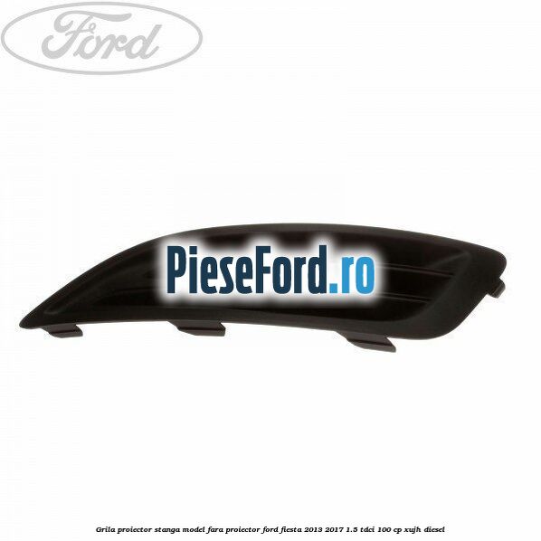 Grila proiector stanga model fara proiector Ford Fiesta 2013-2017 1.5 TDCi 100 cp XUJH diesel