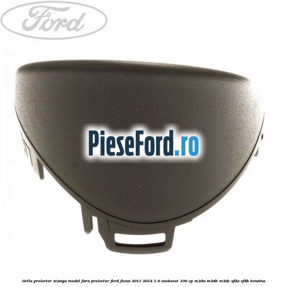 Grila proiector stanga model fara proiector Ford Focus 2011-2014 1.0 EcoBoost 100 cp M2DA, M2DB, M2DC, SFDA, SFDB benzina