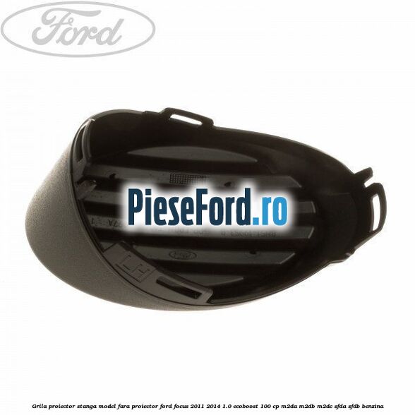 Grila proiector stanga model fara proiector Ford Focus 2011-2014 1.0 EcoBoost 100 cp M2DA, M2DB, M2DC, SFDA, SFDB benzina