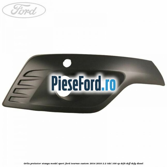 Grila proiector stanga model sport Ford Tourneo Custom 2014-2018 2.2 TDCi 100 cp DRF4, DRFF, DRFG diesel