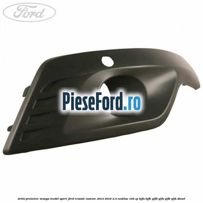Grila proiector stanga model sport Ford Transit Custom 2014-2018 2.0 EcoBlue 105 cp BJFA, BJFB, YLF6, YLFA, YLFB, YLFS diesel