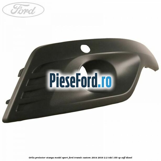 Grila proiector stanga model sport Ford Transit Custom 2014-2018 2.2 TDCi 155 cp CVFF diesel