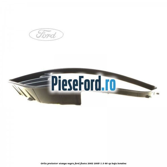 Grila proiector stanga negru Ford Fiesta 2002-2005 1.3 60 cp Grila proiector stanga negru Ford Fiesta 2002-2005 1.3 60 cp BAJA benzina
