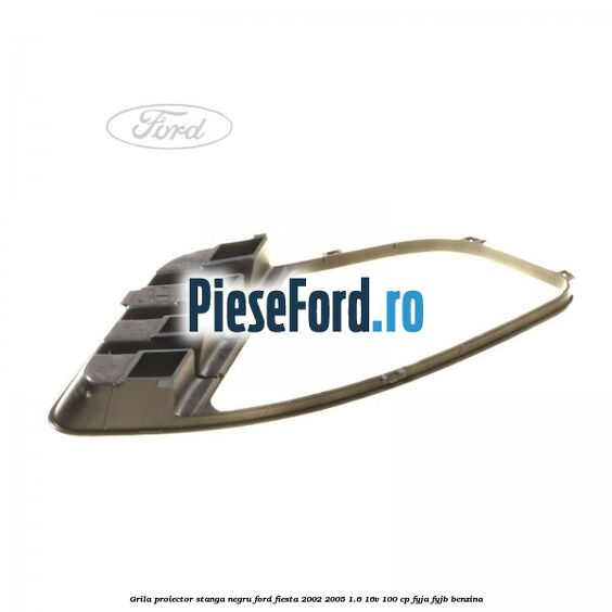 Grila proiector stanga negru Ford Fiesta 2002-2005 1.6 16V 100 cp FYJA, FYJB benzina