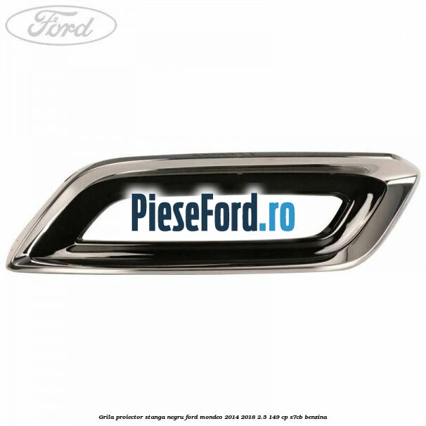 Grila proiector stanga negru Ford Mondeo 2014-2018 2.5 149 cp S7CB benzina