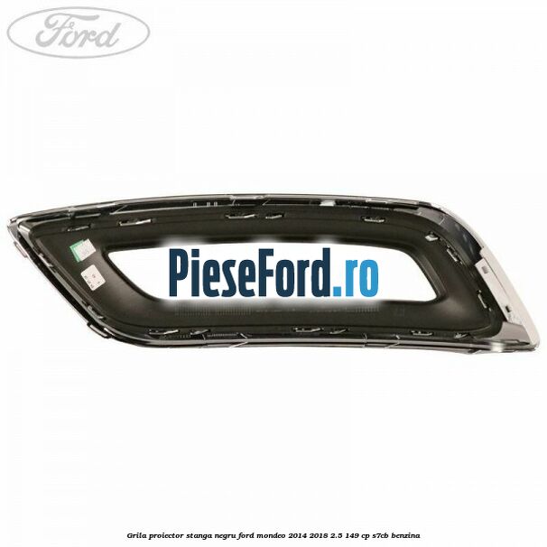 Grila proiector stanga negru Ford Mondeo 2014-2018 2.5 149 cp S7CB benzina