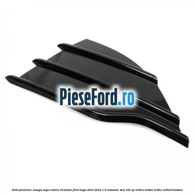 Grila proiector stanga negru lucios Titanium Ford Kuga 2013-2016 1.5 EcoBoost 4x4 182 cp M9MA, M9MB, M9MC, M9MD benzina