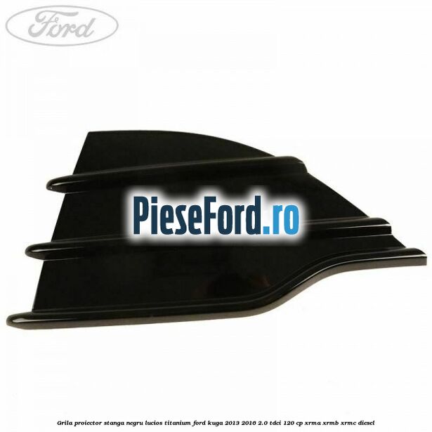 Grila proiector stanga negru lucios Titanium Ford Kuga 2013-2016 2.0 TDCi 120 cp Grila proiector stanga negru lucios Titanium Ford Kuga 2013-2016 2.0 TDCi 120 cp XRMA, XRMB, XRMC diesel