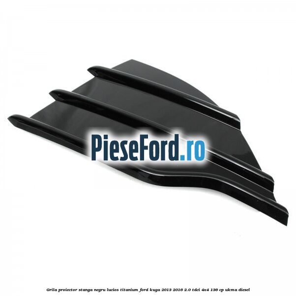 Grila proiector stanga negru lucios Titanium Ford Kuga 2013-2016 2.0 TDCi 4x4 136 cp UKMA diesel
