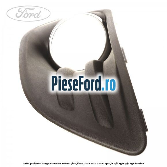 Grila proiector stanga ornament cromat Ford Fiesta 2013-2017 1.4 97 cp RTJA, RTJB, SPJA, SPJC, SPJE benzina