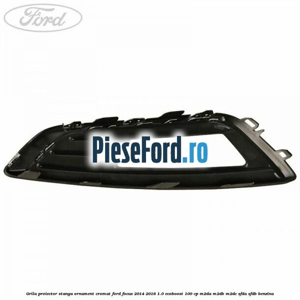 Grila proiector stanga ornament cromat Ford Focus 2014-2018 1.0 EcoBoost 100 cp Grila proiector stanga ornament cromat Ford Focus 2014-2018 1.0 EcoBoost 100 cp M2DA, M2DB, M2DC, SFDA, SFDB benzina