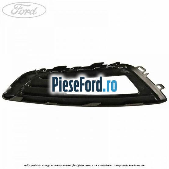 Grila proiector stanga ornament cromat Ford Focus 2014-2018 1.5 EcoBoost 150 cp M8DA, M8DB benzina