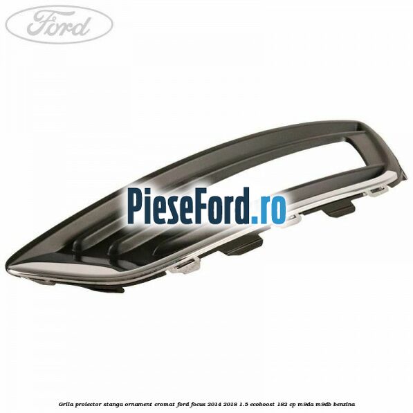 Grila proiector stanga ornament cromat Ford Focus 2014-2018 1.5 EcoBoost 182 cp M9DA, M9DB benzina