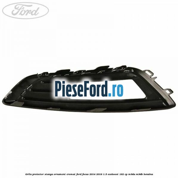 Grila proiector stanga ornament cromat Ford Focus 2014-2018 1.5 EcoBoost 182 cp M9DA, M9DB benzina