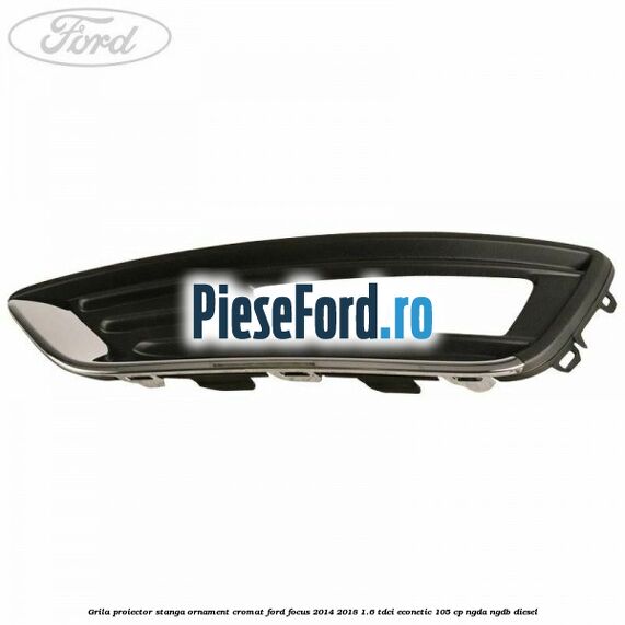 Grila proiector stanga ornament cromat Ford Focus 2014-2018 1.6 TDCi ECOnetic 105 cp Grila proiector stanga ornament cromat Ford Focus 2014-2018 1.6 TDCi ECOnetic 105 cp NGDA, NGDB diesel