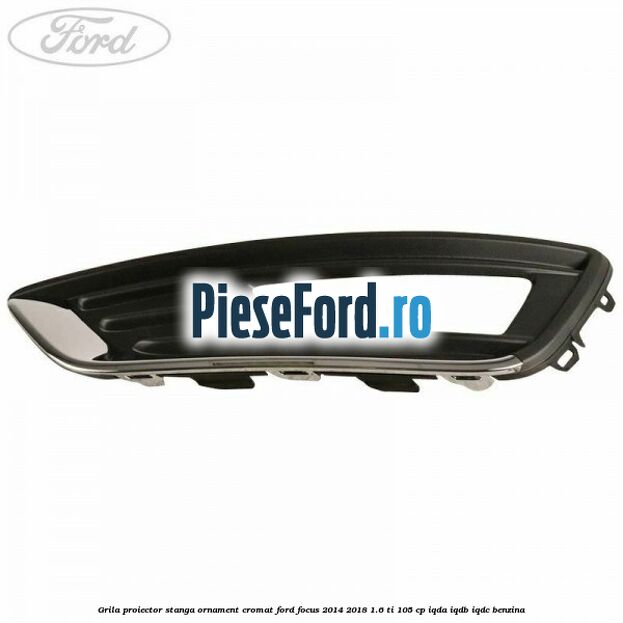 Grila proiector stanga ornament cromat Ford Focus 2014-2018 1.6 Ti 105 cp IQDA, IQDB, IQDC benzina