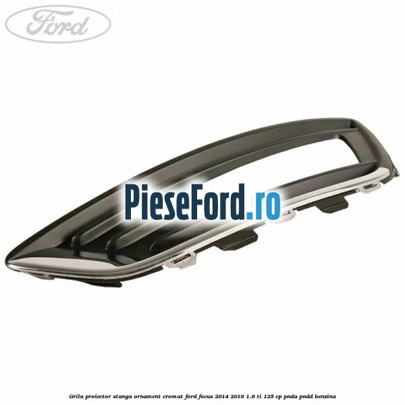 Grila proiector stanga ornament cromat Ford Focus 2014-2018 1.6 Ti 125 cp PNDA, PNDD benzina