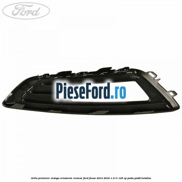 Grila proiector stanga ornament cromat Ford Focus 2014-2018 1.6 Ti 125 cp PNDA, PNDD benzina